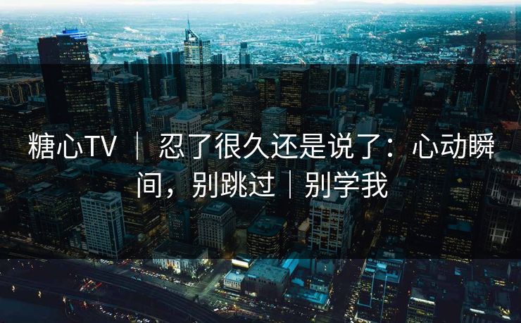 糖心TV ｜ 忍了很久还是说了：心动瞬间，别跳过｜别学我