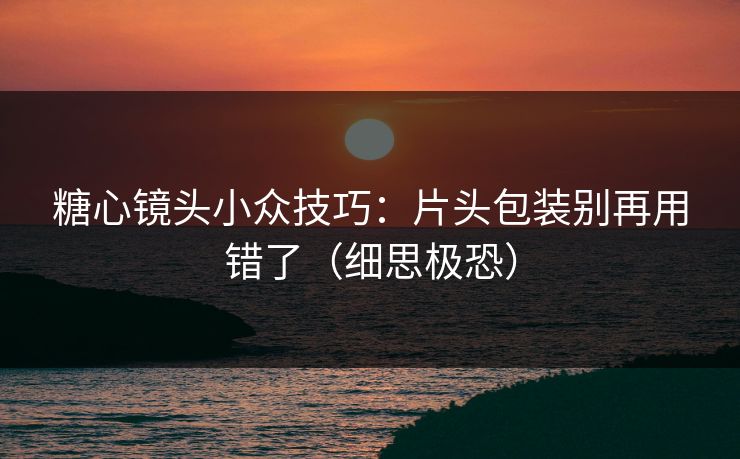 糖心镜头小众技巧:片头包装别再用错了(细思极恐) 糖心镜头小众技巧:片头包装别再用错了(细思极恐)
