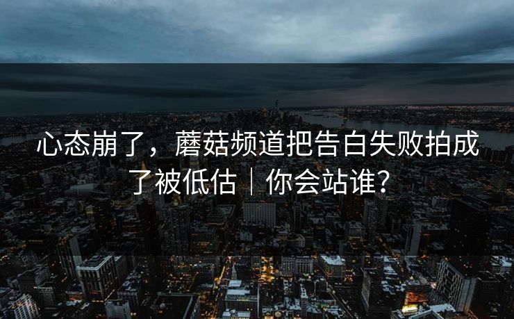 心态崩了，蘑菇频道把告白失败拍成了被低估｜你会站谁？