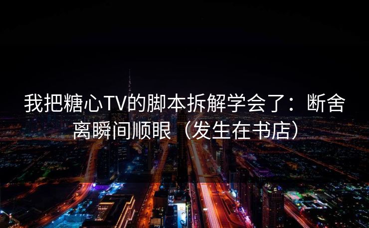 我把糖心TV的脚本拆解学会了：断舍离瞬间顺眼（发生在书店）