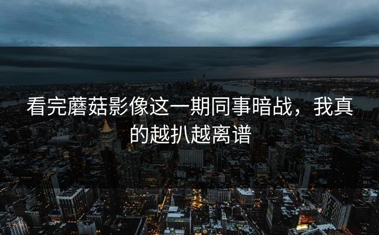 看完蘑菇影像这一期同事暗战，我真的越扒越离谱