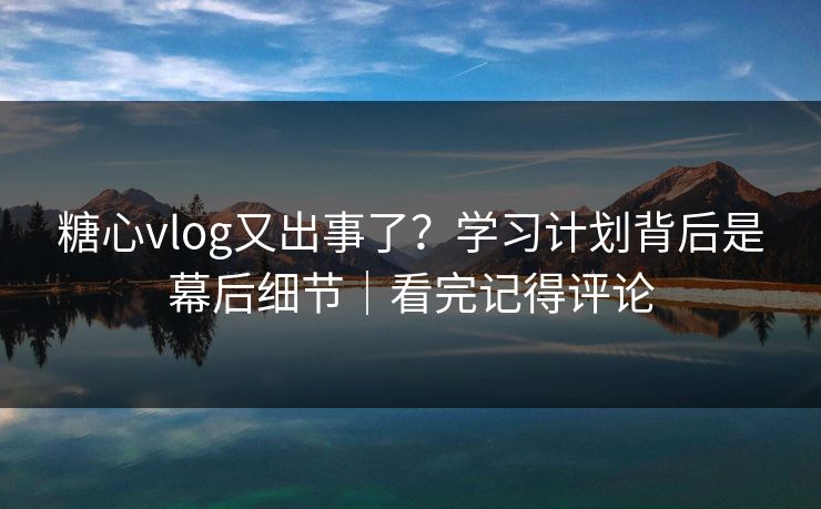 糖心vlog又出事了？学习计划背后是幕后细节｜看完记得评论